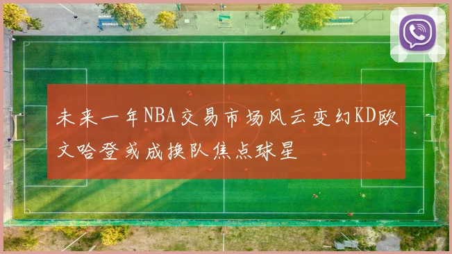 未来一年NBA交易市场风云变幻KD欧文哈登或成换队焦点球星